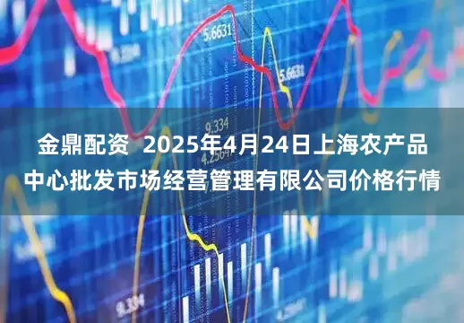 金鼎配资  2025年4月24日上海农产品中心批发市场经营管理有限公司价格行情