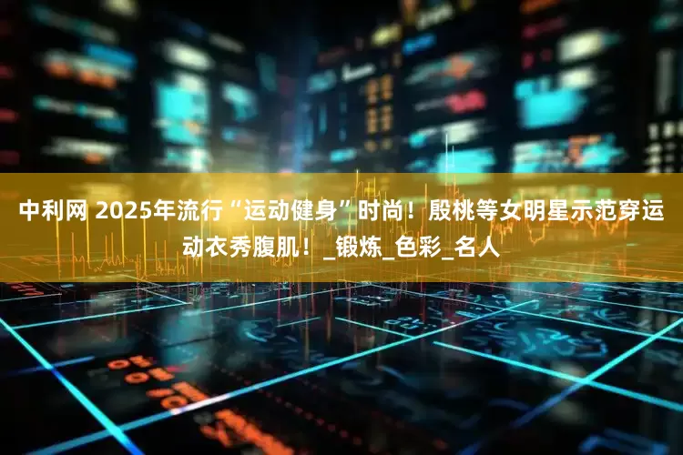 中利网 2025年流行“运动健身”时尚！殷桃等女明星示范穿运动衣秀腹肌！_锻炼_色彩_名人