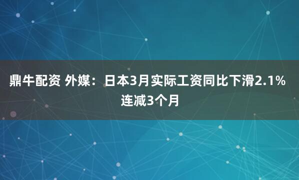 鼎牛配资 外媒：日本3月实际工资同比下滑2.1% 连减3个月