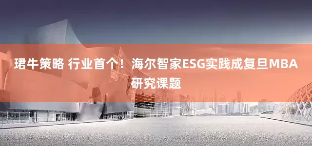 珺牛策略 行业首个！海尔智家ESG实践成复旦MBA研究课题