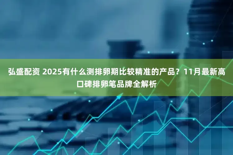 弘盛配资 2025有什么测排卵期比较精准的产品？11月最新高口碑排卵笔品牌全解析
